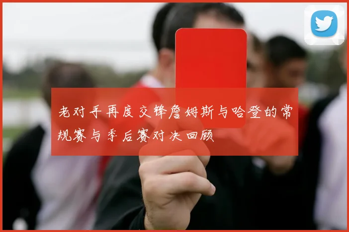 老对手再度交锋詹姆斯与哈登的常规赛与季后赛对决回顾