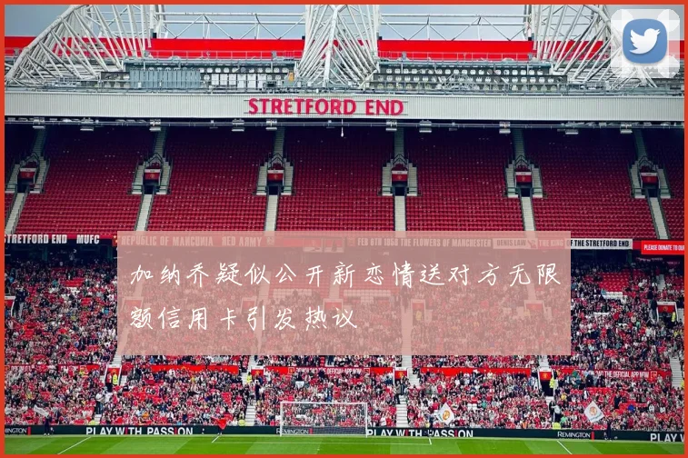 加纳乔疑似公开新恋情送对方无限额信用卡引发热议