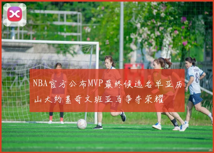 NBA官方公布MVP最终候选名单亚历山大约基奇文班亚马争夺荣耀