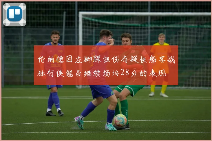 伦纳德因左脚踝扭伤存疑快船客战独行侠能否继续场均28分的表现
