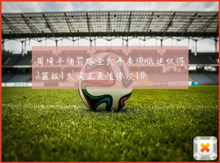 周琦半场罚球全失手表现低迷仅得3篮板1失误正负值惨淡10