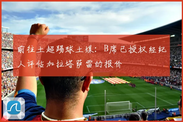 前往土超踢球土媒：B席已授权经纪人评估加拉塔萨雷的报价