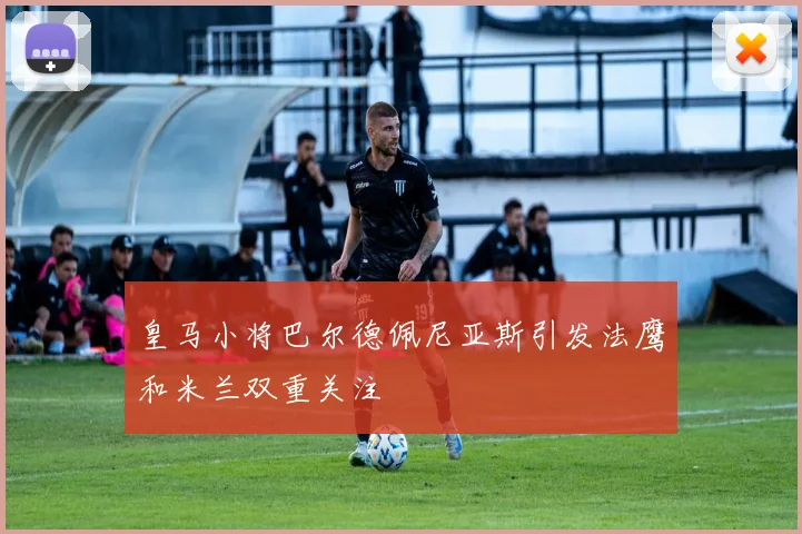 皇马小将巴尔德佩尼亚斯引发法鹰和米兰双重关注
