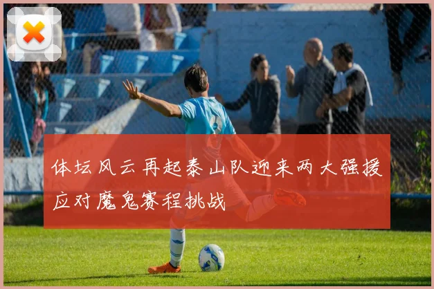 体坛风云再起泰山队迎来两大强援应对魔鬼赛程挑战