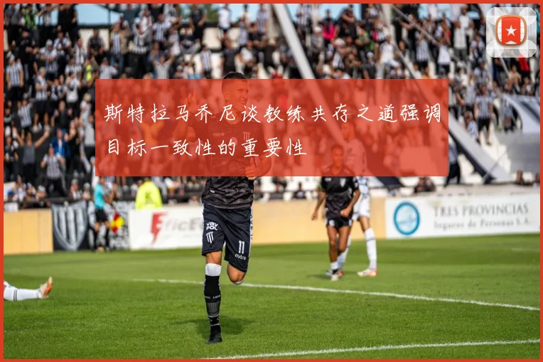 斯特拉马乔尼谈教练共存之道强调目标一致性的重要性