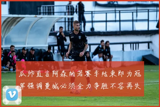 瓜帅直言阿森纳若赛季结束即为冠军强调曼城必须全力争胜不容再失分