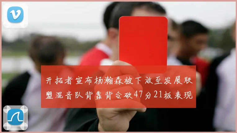 开拓者宣布杨瀚森被下放至发展联盟混音队背靠背合砍47分21板表现出色